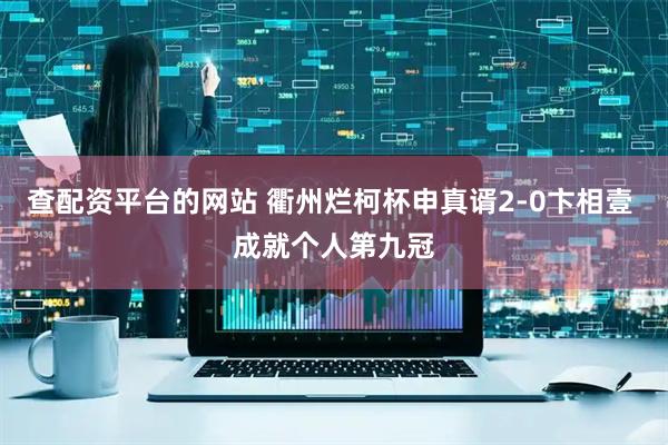 查配资平台的网站 衢州烂柯杯申真谞2-0卞相壹 成就个人第九冠