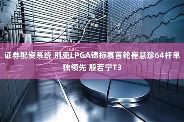 证券配资系统 别克LPGA锦标赛首轮崔慧珍64杆单独领先 殷若宁T3
